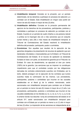 ACÁPITES DEL REGLAMENTO Y BIENES

INGENIERÍA DE VALUACIONES




       a) Inhabilitación temporal: Consiste en la privación, por un período
           determinado, de los derechos a participar en procesos de selección y a
           contratar con el Estado. Esta inhabilitación en ningún caso podrá ser
           menor de seis (6) meses ni mayor de tres (3) años.
       b) Inhabilitación definitiva: Consiste en la privación permanente del
           ejercicio de los derechos de los proveedores, participantes, postores y
           contratistas a participar en procesos de selección ya contratar con el
           Estado. Cuando en un período de cuatro (4)años a una persona natural
           o jurídica se le impongan dos (2) o más sanciones que en conjunto
           sumen treinta y seis (36) o más meses de inhabilitación temporal, el
           Tribunal de Contrataciones del Estado resolverá la inhabilitación
           definitiva del proveedor, participante, postor o contratista.
       c) Económicas: Son aquellas que resultan de la ejecución de las
           garantías otorgadas a la presentación de recursos de apelación que son
           declarados infundados o improcedentes por la Entidad o el Tribunal de
           Contrataciones del Estado. Si el recurso de apelación es declarado
           fundado en todo o en parte, se devolverá la garantía por el Tribunal o la
           Entidad. En caso de desistimiento, se ejecutará el cien por ciento
           (100%) de la garantía. Las sanciones que se imponen no constituyen
           impedimento para que el contratista cumpla con las obligaciones
           derivadas de contratos anteriormente suscritos con Entidades; por lo
           tanto, deberá proseguir con la ejecución de los contratos que tuviera
           suscritos hasta la culminación de los mismos. Los proveedores,
           participantes, postores o contratistas que incurran en las causales
           establecidas en el literal g) de lo anterior mencionado, serán
           sancionados con inhabilitación temporal para contratar con el Estado
           por un período no menor de seis (6) meses ni mayor de un (1) año. Los
           proveedores, participantes, postores o contratistas que incurran en las
           causales establecidas en los literales a), b), c), d), e), f), h), i), j) y k) de
           lo anterior donde nos describe la ley de contrataciones del estado en el
           artículo 51º, serán sancionados con inhabilitación temporal para
           contratar con el Estado por un período no menor a un (1) año ni mayor
           de tres (3) años. La imposición de las sanciones es independiente de la

FACULTAD DE INGENIERÍA CIVIL                                                             3
 