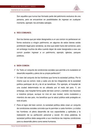 ACÁPITES DEL REGLAMENTO Y BIENES

INGENIERÍA DE VALUACIONES




       Son aquellos que nunca han formado parte del patrimonio exclusivo de una
       persona, pero se encuentran en posibilidades de ingresar en cualquier
       momento, ejemplo: los animales salvajes.




       RES COMUNES:


       Son los bienes que por estar designados a un uso común no pertenecen en
       forma exclusiva a ningún patrimonio; en algunos de estos bienes existe
       prohibición legal para venderse, se dice que están fuera del comercio; pero
       sin embargo muchos de ellos cuando dejan de estar designados a ese uso
       común pueden ingresar a un patrimonio, ejemplo: iglesias, parques
       públicos.




       BIEN COMÚN:

    Es "todo un conjunto de condiciones sociales que permite a lo ciudadano el
       desarrollo expedito y pleno de su propia perfección".

    En bien del conjunto de los hombres que forma la sociedad política. Por lo
       mismo que es común, todo y cada uno de los integrantes de la sociedad
       política participan de él y de él se benefician. Por ejemplo, el hospital de
       una ciudad determinada no es utilizado por el resto del país. Y, sin
       embargo, ese hospital forma parte del bien común y también nos favorece
       a nosotros porque, aunque no viva en esa ciudad, como ciudadano y
       miembro de ese país, me beneficia que la salud pública esté protegida en
       todo el país.

    Para el logro del bien común, la sociedad política debe crear un conjunto
       de condiciones sociales concreta que le permitan a cada hombre- y a todos
       los hombres- el pleno desarrollo de sus capacidades y aptitudes y la
       realización de su perfección personal y social. En otras palabras, la
       sociedad política debe asegurarle a sus miembros las mejores condiciones
       para su desarrollo pleno como seres humanos.

FACULTAD DE INGENIERÍA CIVIL                                                    35
 