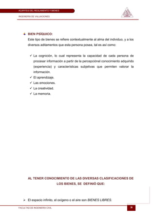 ACÁPITES DEL REGLAMENTO Y BIENES

INGENIERÍA DE VALUACIONES




       BIEN PSÍQUICO:
       Este tipo de bienes se refiere contextualmente al alma del individuo, y a los
       diversos aditamentos que esta persona posea, tal es así como:


          La cognición, lo cual representa la capacidad de cada persona de
            procesar información a partir de la percepciónel conocimiento adquirido
            (experiencia) y características subjetivas que permiten valorar la
            información.
          El aprendizaje.
          Las emociones.
          La creatividad.
          La memoria.




       AL TENER CONOCIMIENTO DE LAS DIVERSAS CLASIFICACIONES DE
                               LOS BIENES, SE DEFINIÓ QUE:




    El espacio infinito, el oxígeno o el aire son BIENES LIBRES.

FACULTAD DE INGENIERÍA CIVIL                                                     36
 