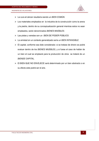 ACÁPITES DEL REGLAMENTO Y BIENES

INGENIERÍA DE VALUACIONES




    La cura al cáncer resultaría siendo un BIEN COMÚN.

    Los materiales empleados en la industria de la construcción como la arena

       y la piedra, dentro de su conceptualización general mientras estos no sean

       empleados, serán denominados BIENES MUEBLES.

    Las pistas y veredas son un BIEN DE PODER PÚBLICO.

    La amistad en un contexto generalizado sería un BIEN INTANGIBLE.

    El capital, conforme sea éste considerado: si se tratase de dinero se podrá

       evaluar dentro de los BIENES MUEBLES, y si fuese el caso de hablar de

       un bien el cual se empleará para la producción de otros se tratará de un

       BIENDE CAPITAL.

    El BIEN QUE NO ENVEJECE será determinado por un bien abstracto o en

       su efecto este podrá ser el aire.




FACULTAD DE INGENIERÍA CIVIL                                                  37
 