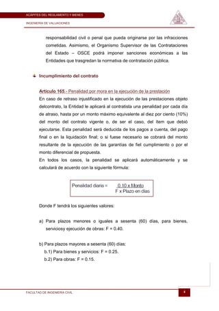 ACÁPITES DEL REGLAMENTO Y BIENES

INGENIERÍA DE VALUACIONES




           responsabilidad civil o penal que pueda originarse por las infracciones
           cometidas. Asimismo, el Organismo Supervisor de las Contrataciones
           del Estado – OSCE podrá imponer sanciones económicas a las
           Entidades que trasgredan la normativa de contratación pública.


       Incumplimiento del contrato


       Artículo 165.- Penalidad por mora en la ejecución de la prestación
       En caso de retraso injustificado en la ejecución de las prestaciones objeto
       delcontrato, la Entidad le aplicará al contratista una penalidad por cada día
       de atraso, hasta por un monto máximo equivalente al diez por ciento (10%)
       del monto del contrato vigente o, de ser el caso, del ítem que debió
       ejecutarse. Esta penalidad será deducida de los pagos a cuenta, del pago
       final o en la liquidación final; o si fuese necesario se cobrará del monto
       resultante de la ejecución de las garantías de fiel cumplimiento o por el
       monto diferencial de propuesta.
       En todos los casos, la penalidad se aplicará automáticamente y se
       calculará de acuerdo con la siguiente fórmula:




       Donde F tendrá los siguientes valores:


       a) Para plazos menores o iguales a sesenta (60) días, para bienes,
           serviciosy ejecución de obras: F = 0.40.


       b) Para plazos mayores a sesenta (60) días:
          b.1) Para bienes y servicios: F = 0.25.
          b.2) Para obras: F = 0.15.




FACULTAD DE INGENIERÍA CIVIL                                                     4
 