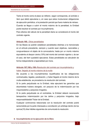 ACÁPITES DEL REGLAMENTO Y BIENES

INGENIERÍA DE VALUACIONES




       Tanto el monto como el plazo se refieren, según corresponda, al contrato o
       ítem que debió ejecutarse o, en caso que estos involucraran obligaciones
       de ejecución periódica, a la prestación parcial que fuera materia de retraso.
       Cuando se llegue a cubrir el monto máximo de la penalidad, la Entidad
       podrá resolver el contrato por incumplimiento.
       Para efectos del cálculo de la penalidad diaria se considerará el monto del
       contrato vigente.


       Artículo 166.- Otras penalidades
       En las Bases se podrán establecer penalidades distintas a la mencionada
       en el artículo precedente, siempre y cuando sean objetivas, razonables y
       congruentescon el objeto de la convocatoria, hasta por un monto máximo
       equivalente al diezpor ciento (10%) del monto del contrato vigente o, de ser
       el caso, del ítem quedebió ejecutarse. Estas penalidades se calcularán de
       forma independiente a lapenalidad por mora.


       Artículo 167,168 y 169.-Resolución del contrato por incumplimiento y
       haber llegado al monto máximo de la multa
       De acuerdo a los incumplimientos injustificados de las obligaciones
       contractuales, legales, paralización, y haber llegado al monto máximo de la
       multa establecida, se procederá a la resolución del contrato.
       Si la parte perjudicada es la Entidad, ésta ejecutará las garantías que
       elcontratista hubiera otorgado, sin perjuicio de la indemnización por los
       mayoresdaños y perjuicios irrogados.
       Si la parte perjudicada es el contratista, la Entidad deberá reconocerle
       larespectiva indemnización por los daños y perjuicios irrogados, bajo
       responsabilidaddel Titular de la Entidad.
       Cualquier controversia relacionada con la resolución del contrato podrá
       sersometida por la parte interesada a conciliación y/o arbitraje dentro de los
       quince(15) días hábiles siguientes de comunicada la resolución.




       Incumplimiento en la ejecución de la Obra

FACULTAD DE INGENIERÍA CIVIL                                                      5
 