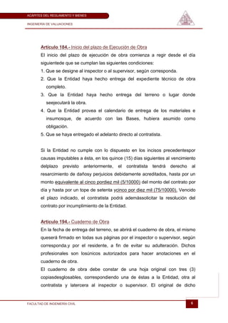ACÁPITES DEL REGLAMENTO Y BIENES

INGENIERÍA DE VALUACIONES




       Artículo 184.- Inicio del plazo de Ejecución de Obra
       El inicio del plazo de ejecución de obra comienza a regir desde el día
       siguientede que se cumplan las siguientes condiciones:
       1. Que se designe al inspector o al supervisor, según corresponda.
       2. Que la Entidad haya hecho entrega del expediente técnico de obra
          completo.
       3. Que la Entidad haya hecho entrega del terreno o lugar donde
          seejecutará la obra.
       4. Que la Entidad provea el calendario de entrega de los materiales e
          insumosque, de acuerdo con las Bases, hubiera asumido como
          obligación.
       5. Que se haya entregado el adelanto directo al contratista.


       Si la Entidad no cumple con lo dispuesto en los incisos precedentespor
       causas imputables a ésta, en los quince (15) días siguientes al vencimiento
       delplazo     previsto   anteriormente,   el   contratista   tendrá   derecho   al
       resarcimiento de dañosy perjuicios debidamente acreditados, hasta por un
       monto equivalente al cinco pordiez mil (5/10000) del monto del contrato por
       día y hasta por un tope de setenta ycinco por diez mil (75/10000). Vencido
       el plazo indicado, el contratista podrá ademássolicitar la resolución del
       contrato por incumplimiento de la Entidad.


       Artículo 194.- Cuaderno de Obra
       En la fecha de entrega del terreno, se abrirá el cuaderno de obra, el mismo
       queserá firmado en todas sus páginas por el inspector o supervisor, según
       corresponda,y por el residente, a fin de evitar su adulteración. Dichos
       profesionales son losúnicos autorizados para hacer anotaciones en el
       cuaderno de obra.
       El cuaderno de obra debe constar de una hoja original con tres (3)
       copiasdesglosables, correspondiendo una de éstas a la Entidad, otra al
       contratista y latercera al inspector o supervisor. El original de dicho


FACULTAD DE INGENIERÍA CIVIL                                                          6
 