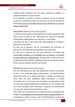 ACÁPITES DEL REGLAMENTO Y BIENES

INGENIERÍA DE VALUACIONES




       cuaderno debe permanecer enla obra, bajo custodia del residente, no
       pudiendo impedirse el acceso al mismo.
       Si el contratista no permite el acceso al cuaderno de obra al inspector
       osupervisor, impidiéndole anotar las ocurrencias, será causal de aplicación
       demulta del cinco por mil (5/1000) del monto de la valorización por cada día
       dedicho impedimento.


       Artículo 209.- Resolución del Contrato de Obras
       La resolución del contrato de obra determina la inmediata paralización dela
       misma, salvo los casos en que, estrictamente por razones de seguridad
       odisposiciones reglamentarias de construcción, no sea posible.
       Culminado este acto, la obra queda bajo responsabilidad de la Entidad y
       seprocede a la liquidación.
       En caso que la resolución sea por incumplimiento del contratista, en
       laliquidación se consignarán las penalidades que correspondan.
       En caso que la resolución sea por causa atribuible a la Entidad, ésta
       reconoceráal contratista, en la liquidación que se practique, el cincuenta
       por ciento (50%)de la utilidad prevista, calculada sobre el saldo de obra que
       se deja de ejecutar,actualizado mediante las fórmulas de reajustes hasta la
       fecha en que se efectuóla resolución del contrato.


       Artículo 210.- Recepción de la Obra y plazos
       Una vez culminada la obra, ésta será evaluada por el comité de recepción
       de obra y si se presentase algunas observaciones , el contratista deberá
       subsanarlos dentro de un determinado plazo; si vencido el cincuenta por
       ciento (50%) del plazo establecido parala subsanación, la Entidad
       comprueba que no se ha dado inicioa los trabajos correspondientes, salvo
       circunstancias justificadasdebidamente acreditadas por el contratista, dará
       por vencido dichoplazo, ésta intervendrá y subsanará las observaciones
       con cargo alas valorizaciones pendientes de pago.
       Todo retraso en la subsanación de las observaciones que excedadel plazo
       otorgado, se considerará como demora para efectos de laspenalidades que
       correspondan y podrá dar lugar a que la Entidadresuelva el contrato por

FACULTAD DE INGENIERÍA CIVIL                                                     7
 