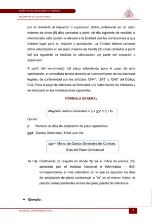 ACÁPITES DEL REGLAMENTO Y BIENES

INGENIERÍA DE VALUACIONES




       por el residente al inspector o supervisor; dicho profesional en un plazo
       máximo de cinco (5) días contados a partir del día siguiente de recibida la
       mencionada valorización la elevará a la Entidad con las correcciones a que
       hubiere lugar para su revisión y aprobación. La Entidad deberá cancelar
       dicha valorización en un plazo máximo de treinta (30) días contados a partir
       del día siguiente de recibida la valorización por parte del inspector o
       supervisor.

       A partir del vencimiento del plazo establecido para el pago de esta
       valorización, el contratista tendrá derecho al reconocimiento de los intereses
       legales, de conformidad con los artículos 1244°, 1245° y 1246° del Código
       Civil. Para el pago de intereses se formulará una Valorización de Intereses y
       se efectuará en las valorizaciones siguientes.

                                     FÓRMULA GENERAL


                        Mayores Gastos Generales = p x ggd x Ip / Io

       Donde:

       p:    Número de días de ampliación de plazo aprobados.

       ggd: Gastos Generales (Total ) por día


                        ggd = Monto de Gastos Generales del Contrato
                                      Días del Plazo Contractual


       Io / Ip: Coeficiente de reajuste en donde ―Ip‖ es el índice de precios (39)
                 aprobado      por   el   Instituto   Nacional   e   Informática   –   INEI
                 correspondiente al mes calendario en lo que se ejecutan los días
                 de ampliación de plazo contractual, e ―Io‖ es el mismo índice de
                 precios correspondientes al mes del presupuesto de referencia.




    Ejemplo:


FACULTAD DE INGENIERÍA CIVIL                                                             9
 