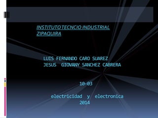 INSTITUTOTECNCIO INDUSTRIAL
ZIPAQUIRA
LUIS FERNANDO CARO SUAREZ
JESUS GIOVANY SANCHEZ CABRERA
10-03
electricidad y electronica
2014
 