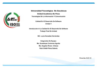 Universidad Tecnológica De Zacatecas
Unidad Académica De Pinos
Tecnologías De La Información Y Comunicación
Calidad En El Desarrollo De Software
Unidad 1
Introducción A La Calidad En El Desarrollo De Software
Trabajo Final De Unidad
ISC. Lucia González Hernández
Integrantes De Equipo:
Ma. Guadalupe Contreras Aguilar
Ma. Ángeles Rivera Chávez
Rubí Citlalli Pérez Galaviz
Pinos Zac.16-01-15
 