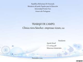 República Bolivariana De Venezuela
Ministerio del poder Popular para la Educación
Universidad Fermín Toro
Araure edo-Portuguesa
Estudiante:
Aponte Senail
C.I: 20.644.528
Relaciones Industriales
Noviembre 2.014
TRABAJO DE CAMPO.
Clínica riera Sánchez- empresas vicson, s.a
 