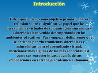 Introducción
Este espacio tiene como objetivo primario, hacer
reflexión sobre el significativo papel que las
herramientas virtuales de comunicación sincrónica y
asincrónica han venido desempeñando en los
ambientes educativos. Para empezar definiremos que
se entiende por “herramientas sincrónicas y
asincrónicas para el aprendizaje virtual,
mencionaremos algunas de las más conocidas, así
como sus características, además de sus
implicaciones en el trabajo académico autónomo.
 