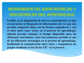 Facilita en la adquisición de nuevos conocimientos ya que
nos permiten la búsqueda de información ala vez que nos
permite compartir ideas con los demás compañeros y con
el tutor para tener éxitos en el proceso de aprendizaje,
además permite manejar el tiempo disponible para las
diferentes actividades, estas herramientas permite el uso
de las diferentes estrategias en el proceso de aprendizaje,
facilitando la comunicación entre tutor y compañeros de
grupos mediante el uso de las TIC’ en el proceso.
 