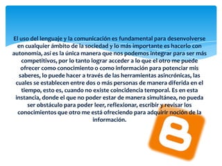 El uso del lenguaje y la comunicación es fundamental para desenvolverse
en cualquier ámbito de la sociedad y lo más importante es hacerlo con
autonomía, así es la única manera que nos podemos integrar para ser más
competitivos, por lo tanto lograr acceder a lo que el otro me puede
ofrecer como conocimiento o como información para potenciar mis
saberes, lo puede hacer a través de las herramientas asincrónicas, las
cuales se establecen entre dos o más personas de manera diferida en el
tiempo, esto es, cuando no existe coincidencia temporal. Es en esta
instancia, donde el que no poder estar de manera simultánea, no pueda
ser obstáculo para poder leer, reflexionar, escribir y revisar los
conocimientos que otro me está ofreciendo para adquirir noción de la
información.
 