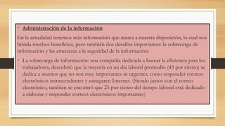 • Administración de la información
En la actualidad tenemos más información que nunca a nuestra disposición, lo cual nos
brinda muchos beneficios, pero también dos desafíos importantes: la sobrecarga de
información y las amenazas a la seguridad de la información:
• La sobrecarga de información: una compañía dedicada a buscar la eficiencia para los
trabajadores, descubrió que la mayoría en un día laboral promedio (43 por ciento) se
dedica a asuntos que no son muy importantes ni urgentes, como responder correos
electrónicos intrascendentes y navegaren Internet. (Siendo justos con el correo
electrónico, también se encontró que 25 por ciento del tiempo laboral está dedicado
a elaborar y responder correos electrónicos importantes)
 