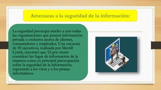 La seguridad preocupa mucho a casi todas
las organizaciones que poseen información
privada o exclusiva acerca de clientes,
consumidores y empleados. Una encuesta
de 50 ejecutivos, realizada por Merrill
Lynch, encontró que 52 por ciento
consideró las fugas de información de la
empresa como su principal preocupación
sobre la seguridad de la información,
superando a los virus y a los piratas
informáticos.
Amenazas a la seguridad de la información:
 