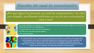 ¿Por qué eligen las personas un canal de comunicación y no otro,
por ejemplo, una llamada telefónica en vez de una conversación
cara a cara?
Los canales difieren con respecto a su capacidad de transmitir información. Algunos son ricos en el
sentido de que tienen la capacidad de:
1. manejar diversas claves de forma simultánea,
2. facilitar una retroalimentación rápida, y
3. ser muy personales.
la conversación cara a cara tiene la puntuación más alta en términos de riqueza del
canal, porque transmite la cantidad máxima de información en cada episodio de
comunicación, es decir, claves de información múltiples (palabras, posturas,
expresiones faciales, ademanes, entonaciones), retroalimentación inmediata (tanto
verbal como no verbal) y el toque personal de estar presente.
 