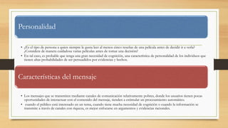 Personalidad
• ¿Es el tipo de persona a quien siempre le gusta leer al menos cinco reseñas de una película antes de decidir ir a verla?
¿Considera de manera cuidadosa varias películas antes de tomar una decisión?
• En tal caso, es probable que tenga una gran necesidad de cognición, una característica de personalidad de los individuos que
tienen altas probabilidades de ser persuadidos por evidencias y hechos.
Características del mensaje
• Los mensajes que se transmiten mediante canales de comunicación relativamente pobres, donde los usuarios tienen pocas
oportunidades de interactuar con el contenido del mensaje, tienden a estimular un procesamiento automático.
• cuando el público está interesado en un tema, cuando tiene mucha necesidad de cognición o cuando la información se
transmite a través de canales con riqueza, es mejor enfocarse en argumentos y evidencias racionales.
 