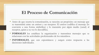 El Proceso de Comunicación
• Antes de que ocurra la comunicación, se necesita un propósito: un mensaje que
se transmitirá entre un emisor y un receptor. El emisor codifica el mensaje (lo
convierte a una forma simbólica) y lo transmite por algún medio (canal) al
receptor, quien a su vez lo decodifica.
• FORMALES los establece la organización y transmiten mensajes que se
relacionan con las actividades profesionales de los miembros.
• INFORMALES, que son espontáneos y surgen como respuesta a las
decisiones individuales.
 