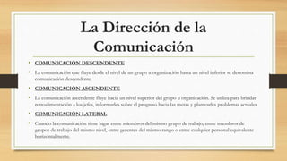 La Dirección de la
Comunicación
• COMUNICACIÓN DESCENDENTE
• La comunicación que fluye desde el nivel de un grupo u organización hasta un nivel inferior se denomina
comunicación descendente.
• COMUNICACIÓN ASCENDENTE
• La comunicación ascendente fluye hacia un nivel superior del grupo u organización. Se utiliza para brindar
retroalimentación a los jefes, informarles sobre el progreso hacia las metas y plantearles problemas actuales.
• COMUNICACIÓN LATERAL
• Cuando la comunicación tiene lugar entre miembros del mismo grupo de trabajo, entre miembros de
grupos de trabajo del mismo nivel, entre gerentes del mismo rango o entre cualquier personal equivalente
horizontalmente.
 