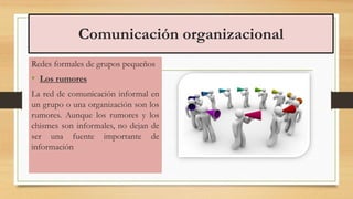 Comunicación organizacional
Redes formales de grupos pequeños
• Los rumores
La red de comunicación informal en
un grupo o una organización son los
rumores. Aunque los rumores y los
chismes son informales, no dejan de
ser una fuente importante de
información
 