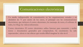 • Un medio indispensable de comunicación en las organizaciones actuales y en
alrededor de 71 por ciento de los casos, el principal son las comunicaciones
electrónicas, que incluyen el correo electrónico, los mensajes de texto, el software de
redes, los blogy las videoconferencias.
• Correo electrónico: El correo electrónico utiliza Internet para transmitir y recibir
textos y documentos generados por computadora. Su crecimiento ha sido
espectacular y ahora es tan ubicuo que resulta difícil imaginar la vida sin él
Comunicaciones electrónicas
 