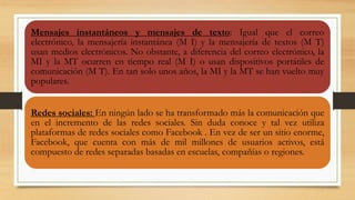 Mensajes instantáneos y mensajes de texto: Igual que el correo
electrónico, la mensajería instantánea (M I) y la mensajería de textos (M T)
usan medios electrónicos. No obstante, a diferencia del correo electrónico, la
MI y la MT ocurren en tiempo real (M I) o usan dispositivos portátiles de
comunicación (M T). En tan solo unos años, la MI y la MT se han vuelto muy
populares.
Redes sociales: En ningún lado se ha transformado más la comunicación que
en el incremento de las redes sociales. Sin duda conoce y tal vez utiliza
plataformas de redes sociales como Facebook . En vez de ser un sitio enorme,
Facebook, que cuenta con más de mil millones de usuarios activos, está
compuesto de redes separadas basadas en escuelas, compañías o regiones.
 