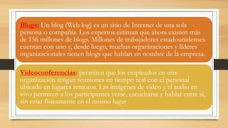 Blogs: Un blog (Web log) es un sitio de Internet de una sola
persona o compañía. Los expertos estiman que ahora existen más
de 156 millones de blogs. Millones de trabajadores estadounidenses
cuentan con uno y, desde luego, muchas organizaciones y líderes
organizacionales tienen blogs que hablan en nombre de la empresa.
Videoconferencias: permiten que los empleados en una
organización tengan reuniones en tiempo real con el personal
ubicado en lugares remotos. Las imágenes de video y el audio en
vivo permiten a los participantes verse, escucharse y hablar entre sí,
sin estar físicamente en el mismo lugar
 