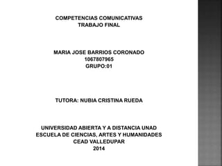 COMPETENCIAS COMUNICATIVAS
TRABAJO FINAL
MARIA JOSE BARRIOS CORONADO
1067807965
GRUPO:01
TUTORA: NUBIA CRISTINA RUEDA
UNIVERSIDAD ABIERTA Y A DISTANCIA UNAD
ESCUELA DE CIENCIAS, ARTES Y HUMANIDADES
CEAD VALLEDUPAR
2014
 