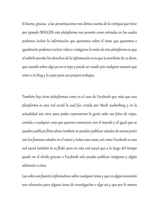 Si bueno, gracias a las presentaciones nos dimos cuenta de la ventajas que tiene
por ejemplo BOGGER esta plataforma nos permite crear entradas en las cuales
podemos incluir la información que queramos sobre el tema que queramos e
igualmente podemos incluir videos e imágenes lo malo de esta plataforma es que
al subirlo pierdes los derechos de la información si es que la escribiste tú, es decir,
que cuando subes algo ya no es tuyo y puede ser usado por cualquier usuario que
entre a tu blog y lo copie para sus propios trabajos.
También hay otras plataformas como es el caso de Facebook que más que una
plataforma es una red social la cual fue creada por Mark zuckerberg y en la
actualidad nos sirve para poder expresarnos la gente sube sus fotos de viajes,
comida o cualquier cosa que quieran comunicar con el mundo y al igual que se
pueden publicar fotos ahora también se pueden publicar estados de animo junto
con los famosos estados en el muro y todas esas cosas, asi como Facebook es una
red social también lo es flickr pero en esta red social que a lo largo del tiempo
quedo en el olvido gracias a Facebook solo puedes publicar imágenes y algún
adimento a estas.
Laswikis sonfuentesinformativassobrecualquier tema y queenalgún momento
son relevantes para alguna tarea de investigación o algo asi y que por lo menos
 