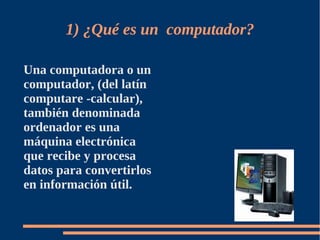 1) ¿Qué es un computador?

Una computadora o un
computador, (del latín
computare -calcular),
también denominada
ordenador es una
máquina electrónica
que recibe y procesa
datos para convertirlos
en información útil.
 