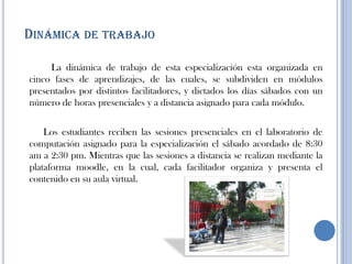 DINÁMICA DE TRABAJO
La dinámica de trabajo de esta especialización esta organizada en
cinco fases de aprendizajes, de las cuales, se subdividen en módulos
presentados por distintos facilitadores, y dictados los días sábados con un
número de horas presenciales y a distancia asignado para cada módulo.
Los estudiantes reciben las sesiones presenciales en el laboratorio de
computación asignado para la especialización el sábado acordado de 8:30
am a 2:30 pm. Mientras que las sesiones a distancia se realizan mediante la
plataforma moodle, en la cual, cada facilitador organiza y presenta el
contenido en su aula virtual.
 