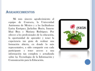 AGRADECIMIENTOS
Mi más sincero agradecimiento al
equipo de Coursera, la Universidad
Autónoma de México y a las facilitadoras
Larisa Enríquez, Jackeline Bucio, Ismene
Ithaí Bras y Mariana Rodríguez. Por
ofrecer a los profesionales de la educación,
la oportunidad de aprender y tener la
experiencia tan grata de realizar una
formación abierta, en donde lo más
representativo, a sido compartir con cada
participante y tener acceso a una
información tan completa y actualizada
sobre las Tecnologías de la Información y
Comunicación para la Educación.
 