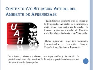 CONTEXTO Y/O SITUACIÓN ACTUAL DEL
AMBIENTE DE APRENDIZAJE
La institución educativa que se tratará es
la Universidad Alejandro de Humboldt, la
cuál, posee dos sedes en la ciudad de
Caracas, y otra en la ciudad de Valencia,
en la Republica Bolivariana de Venezuela.
Dicha institución posee tres facultades:
Humanidades y Educación, Ciencias
Económicas y Sociales e Ingeniería.
Su misión y visión es ofrecer una capacitación y formación de
profesionales con alto sentido de la ética y profesionalismo en sus
distintas áreas de desempeño.
 