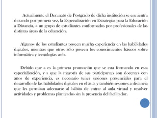Actualmente el Decanato de Postgrado de dicha institución se encuentra
dictando por primera vez, la Especialización en Estrategias para la Educación
a Distancia, a un grupo de estudiantes conformados por profesionales de las
distintas áreas de la educación.
Algunos de los estudiantes poseen mucha experiencia en las habilidades
digitales, mientras que otros sólo poseen los conocimientos básicos sobre
informática y tecnologías web.
Debido que a es la primera promoción que se esta formando en esta
especialización, y a que la mayoría de sus participantes son docentes con
años de experiencia, es necesario tener sesiones presenciales para el
desarrollo de las habilidades digitales en el aula y también sesiones a distancia
que les permitan adecuarse al hábito de entrar al aula virtual y resolver
actividades y problemas planteados sin la presencia del facilitador.
 