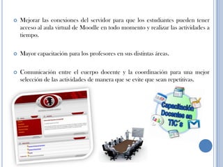  Mejorar las conexiones del servidor para que los estudiantes pueden tener
acceso al aula virtual de Moodle en todo momento y realizar las actividades a
tiempo.
 Mayor capacitación para los profesores en sus distintas áreas.
 Comunicación entre el cuerpo docente y la coordinación para una mejor
selección de las actividades de manera que se evite que sean repetitivas.
 
