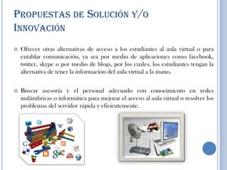 PROPUESTAS DE SOLUCIÓN Y/O
INNOVACIÓN
 Ofrecer otras alternativas de acceso a los estudiantes al aula virtual o para
entablar comunicación, ya sea por medio de aplicaciones como facebook,
twitter, skype o por medio de blogs, por los cuales, los estudiantes tengan la
alternativa de tener la información del aula virtual a la mano.
 Buscar asesoría y el personal adecuado con conocimiento en redes
inalámbricas o informática para mejorar el acceso al aula virtual o resolver los
problemas del servidor rápida y eficientemente.
 