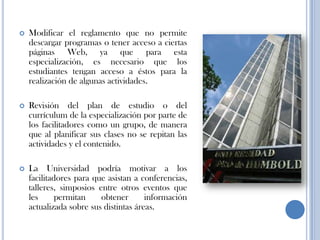  Modificar el reglamento que no permite
descargar programas o tener acceso a ciertas
páginas Web, ya que para esta
especialización, es necesario que los
estudiantes tengan acceso a éstos para la
realización de algunas actividades.
 Revisión del plan de estudio o del
currículum de la especialización por parte de
los facilitadores como un grupo, de manera
que al planificar sus clases no se repitan las
actividades y el contenido.
 La Universidad podría motivar a los
facilitadores para que asistan a conferencias,
talleres, simposios entre otros eventos que
les permitan obtener información
actualizada sobre sus distintas áreas.
 