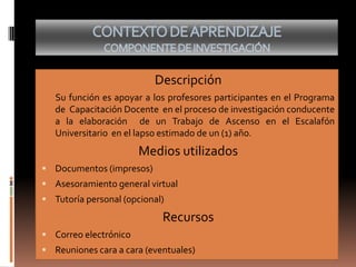 Descripción
Su función es apoyar a los profesores participantes en el Programa
de Capacitación Docente en el proceso de investigación conducente
a la elaboración de un Trabajo de Ascenso en el Escalafón
Universitario en el lapso estimado de un (1) año.
Medios utilizados
 Documentos (impresos)
 Asesoramiento general virtual
 Tutoría personal (opcional)
Recursos
 Correo electrónico
 Reuniones cara a cara (eventuales)
 