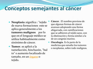 Conceptos semejantes al cáncer
 Neoplasia :significa : "tejido
de nueva formaciones este se
aplica generalmente a los
tumores malignos por lo
que en el lenguaje médico se
utiliza habitualmente como
sinónimo de cáncer.
 Tumor. se aplicó a la
tumefacción, hinchazón, "bul
to" o aumento localizado de
tamaño, en un órgano o
tejido.
 Cáncer . El nombre proviene de
que algunas formas de cáncer
avanzan adoptando una forma
abigarrada, con ramificaciones
que se adhieren al tejido sano, con
la obstinación y forma similar a la
de un cangrejo marino.
 Oncología. Es la parte de la
medicina que estudia los tumores
o neoplasias, sobre todo malignos.
 