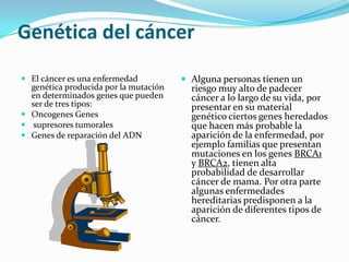 Genética del cáncer
 El cáncer es una enfermedad
genética producida por la mutación
en determinados genes que pueden
ser de tres tipos:
 Oncogenes Genes
 supresores tumorales
 Genes de reparación del ADN
 Alguna personas tienen un
riesgo muy alto de padecer
cáncer a lo largo de su vida, por
presentar en su material
genético ciertos genes heredados
que hacen más probable la
aparición de la enfermedad, por
ejemplo familias que presentan
mutaciones en los genes BRCA1
y BRCA2, tienen alta
probabilidad de desarrollar
cáncer de mama. Por otra parte
algunas enfermedades
hereditarias predisponen a la
aparición de diferentes tipos de
cáncer.
 