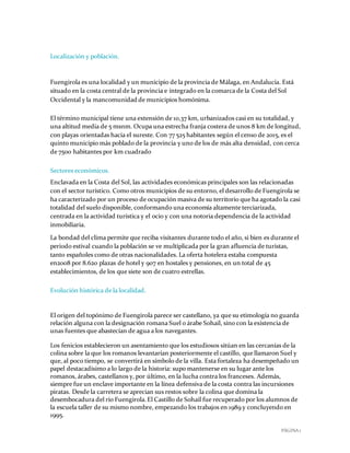 PÁGINA 1
Localización y población.
Fuengirola es una localidad y un municipio de la provincia de Málaga, en Andalucía. Está
situado en la costa central de la provincia e integrado en la comarca de la Costa del Sol
Occidental y la mancomunidad de municipios homónima.
El término municipal tiene una extensión de 10,37 km, urbanizados casi en su totalidad, y
una altitud media de 5 msnm. Ocupa una estrecha franja costera de unos 8 km de longitud,
con playas orientadas hacia el sureste. Con 77 525 habitantes según el censo de 2015, es el
quinto municipio más poblado de la provincia y uno de los de más alta densidad, con cerca
de 7500 habitantes por km cuadrado
Sectores económicos.
Enclavada en la Costa del Sol, las actividades económicas principales son las relacionadas
con el sector turístico. Como otros municipios de su entorno, el desarrollo de Fuengirola se
ha caracterizado por un proceso de ocupación masiva de su territorio que ha agotado la casi
totalidad del suelo disponible, conformando una economía altamente terciarizada,
centrada en la actividad turística y el ocio y con una notoria dependencia de la actividad
inmobiliaria.
La bondad del clima permite que reciba visitantes durante todo el año, si bien es durante el
periodo estival cuando la población se ve multiplicada por la gran afluencia de turistas,
tanto españoles como de otras nacionalidades. La oferta hotelera estaba compuesta
en2008 por 8.620 plazas de hotel y 907 en hostales y pensiones, en un total de 45
establecimientos, de los que siete son de cuatro estrellas.
Evolución histórica de la localidad.
El origen del topónimo de Fuengirola parece ser castellano, ya que su etimología no guarda
relación alguna con la designación romana Suel o árabe Sohail, sino con la existencia de
unas fuentes que abastecían de agua a los navegantes.
Los fenicios establecieron un asentamiento que los estudiosos sitúan en las cercanías de la
colina sobre la que los romanos levantarían posteriormente el castillo, que llamaron Suel y
que, al poco tiempo, se convertirá en símbolo de la villa. Esta fortaleza ha desempeñado un
papel destacadísimo a lo largo de la historia: supo mantenerse en su lugar ante los
romanos, árabes, castellanos y, por último, en la lucha contra los franceses. Además,
siempre fue un enclave importante en la línea defensiva de la costa contra las incursiones
piratas. Desde la carretera se aprecian sus restos sobre la colina que domina la
desembocadura del río Fuengirola.El Castillo de Sohail fue recuperado por los alumnos de
la escuela taller de su mismo nombre, empezando los trabajos en 1989 y concluyendo en
1995.
 