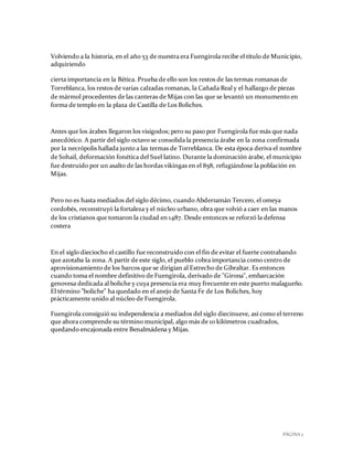 PÁGINA 2
Volviendo a la historia, en el año 53 de nuestra era Fuengirola recibe el título de Municipio,
adquiriendo
cierta importancia en la Bética. Prueba de ello son los restos de las termas romanas de
Torreblanca, los restos de varias calzadas romanas, la Cañada Real y el hallazgo de piezas
de mármol procedentes de las canteras de Mijas con las que se levantó un monumento en
forma de templo en la plaza de Castilla de Los Boliches.
Antes que los árabes llegaron los visigodos; pero su paso por Fuengirola fue más que nada
anecdótico. A partir del siglo octavo se consolida la presencia árabe en la zona confirmada
por la necrópolis hallada junto a las termas de Torreblanca. De esta época deriva el nombre
de Sohail, deformación fonética del Suel latino. Durante la dominación árabe, el municipio
fue destruido por un asalto de las hordas vikingas en el 858, refugiándose la población en
Mijas.
Pero no es hasta mediados del siglo décimo, cuando Abderramán Tercero, el omeya
cordobés, reconstruyó la fortaleza y el núcleo urbano, obra que volvió a caer en las manos
de los cristianos que tomaron la ciudad en 1487. Desde entonces se reforzó la defensa
costera
En el siglo dieciocho el castillo fue reconstruido con el fin de evitar el fuerte contrabando
que azotaba la zona. A partir de este siglo, el pueblo cobra importancia como centro de
aprovisionamiento de los barcos que se dirigían al Estrecho de Gibraltar. Es entonces
cuando toma el nombre definitivo de Fuengirola, derivado de "Girona", embarcación
genovesa dedicada al boliche y cuya presencia era muy frecuente en este puerto malagueño.
El término "boliche" ha quedado en el anejo de Santa Fe de Los Boliches, hoy
prácticamente unido al núcleo de Fuengirola.
Fuengirola consiguió su independencia a mediados del siglo diecinueve, así como el terreno
que ahora comprende su término municipal, algo más de 10 kilómetros cuadrados,
quedando encajonada entre Benalmádena y Mijas.
 