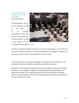 PÁGINA 3
El patrimonio cultural de
Fuengirola. Yacimiento
arqueológico
Finca del secretario.
El descubrimiento de este
enclave romano se produjo
en los años 70.
Es un conjunto
arqueológico de gran valor
del que forman parte una
factoría de salazón, un alfar
y unas termas, con una
cronología entre los siglos I y V d.C.
Cercano a la factoría de salazón, de la que se conservan varias piletas, y junto al alfar, se
encuentra el edificio destinado a termas donde podemos contemplar los detalles de la
arquitectura y decoración de baño privado de una villa romana.
Termas de Torreblanca: yacimiento arqueológico de origen romano descubierto en 1991.
Consta de los restos de un edificio termal en buen estado de conservación
Arquitectura contemporánea: Fuengirola cuenta con tres edificios incluidos en el catálogo
del Histórico como ejemplos notables de la arquitectura del Movimiento Moderno: los
Apartamentos Ópera, obra de 1962 del arquitecto Andrés Escassi; el edificio la Galería,
situado en el paseo marítimo; y la Piscina Municipal Cubierta, del arquitecto Luis Machuca
Santacruz, construida en 1999.
 