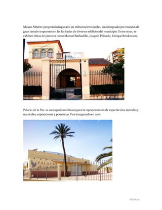 PÁGINA 6
Museo Abierto: proyecto inaugurado en milnovecientosocho, está integrado por murales de
gran tamaño expuestos en las fachadas de diversos edificios del municipio. Entre otras, se
exhiben obras de pintores como Manuel Barbadillo, Joaquín Peinado,Enrique Brinkmann,
Escalona y José María Córdoba.
Palacio de la Paz: es un espacio multiusos para la representación de espectáculos teatrales y
musicales, exposiciones y ponencias. Fue inaugurado en 2001.
 