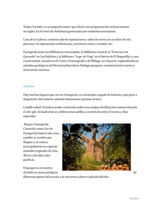 PÁGINA 7
Teatro Varietés: es un pequeño teatro que ofrece una programación exclusivamente
en inglés. Es el único de Andalucía gestionado por residentes extranjeros.
Casa de la Cultura: contiene sala de exposiciones y salón de actos con un aforo de 165
personas. Se representan conferencias, conciertos,teatro, recitales, etc.
Fuengirola tiene tres bibliotecas municipales: la biblioteca Central, la "Francisco de
Quevedo" en Los Boliches y la biblioteca "Lope de Vega" en el barrio de El Boquetillo; y una
cuarta estatal, situada en el Centro Oceanográfico de Málaga, en el puerto, especializada en
estudios geológicos del litoral mediterráneo, biología pesquera, contaminación marina y
otros temas marinos.
Turismo
Hay muchos lugares que ver en Fuengirola, un municipio cargado de historia y que pone a
disposición del visitante además interesantes opciones al ocio.
Castillo sohail. Fortaleza árabe construida sobre una antigua fortificación romana durante
el año 956. Actualmente se celebran mercadillos y eventos durante el verano y días
especiales
Bioparc Fuengirola.
Conocido como Zoo de
Fuengirola hasta el año 2010,
cambió su nombre por
Bioparc y se enfoca
principalmente en especies
animales tropicales de Asia,
África y las islas indo-
pacíficas.
El parque se encuentra
dividido en áreas temáticas de
diferentes partes del mundo y se encuentra abierto cada día del año.
 