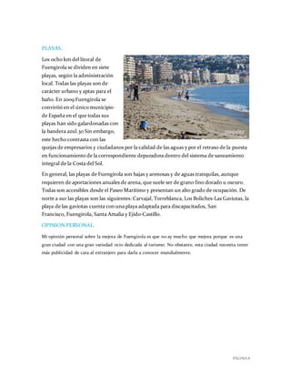 PÁGINA 8
PLAYAS.
Los ocho km del litoral de
Fuengirola se dividen en siete
playas, según la administración
local. Todas las playas son de
carácter urbano y aptas para el
baño. En 2009 Fuengirola se
convirtió en el único municipio
de España en el que todas sus
playas han sido galardonadas con
la bandera azul.30 Sin embargo,
este hecho contrasta con las
quejas de empresarios y ciudadanos por la calidad de las aguas y por el retraso de la puesta
en funcionamiento de la correspondiente depuradora dentro del sistema de saneamiento
integral de la Costa del Sol.
En general, las playas de Fuengirola son bajas y arenosas y de aguas tranquilas, aunque
requieren de aportaciones anuales de arena, que suele ser de grano fino dorado u oscuro.
Todas son accesibles desde el Paseo Marítimo y presentan un alto grado de ocupación. De
norte a sur las playas son las siguientes: Carvajal, Torreblanca, Los Boliches-Las Gaviotas, la
playa de las gaviotas cuenta con una playa adaptada para discapacitados, San
Francisco, Fuengirola, Santa Amalia y Ejido-Castillo.
OPINION PERSONAL.
Mi opinión personal sobre la mejora de Fuengirola es que no ay mucho que mejora porque es una
gran ciudad con una gran variedad ocio dedicada al turismo. No obstante, esta ciudad necesita tener
más publicidad de cara al extranjero para darla a conocer mundialmente.
Fuengirola vive asomada al Medita
 