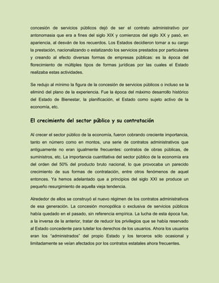 concesión de servicios públicos dejó de ser el contrato administrativo por
antonomasia que era a fines del siglo XIX y comienzos del siglo XX y pasó, en
apariencia, al desván de los recuerdos. Los Estados decidieron tomar a su cargo
la prestación, nacionalizando o estatizando los servicios prestados por particulares
y creando al efecto diversas formas de empresas públicas: es la época del
florecimiento de múltiples tipos de formas jurídicas por las cuales el Estado
realizaba estas actividades.
Se redujo al mínimo la figura de la concesión de servicios públicos o incluso se la
eliminó del plano de la experiencia. Fue la época del máximo desarrollo histórico
del Estado de Bienestar, la planificación, el Estado como sujeto activo de la
economía, etc.
El crecimiento del sector público y su contratación
Al crecer el sector público de la economía, fueron cobrando creciente importancia,
tanto en número como en montos, una serie de contratos administrativos que
antiguamente no eran igualmente frecuentes: contratos de obras públicas, de
suministros, etc. La importancia cuantitativa del sector público de la economía era
del orden del 50% del producto bruto nacional, lo que provocaba un parecido
crecimiento de sus formas de contratación, entre otros fenómenos de aquel
entonces. Ya hemos adelantado que a principios del siglo XXI se produce un
pequeño resurgimiento de aquella vieja tendencia.
Alrededor de ellos se construyó el nuevo régimen de los contratos administrativos
de esa generación. La concesión monopólica o exclusiva de servicios públicos
había quedado en el pasado, sin referencia empírica. La lucha de esta época fue,
a la inversa de la anterior, tratar de reducir los privilegios que se había reservado
al Estado concedente para tutelar los derechos de los usuarios. Ahora los usuarios
eran los “administrados” del propio Estado y los terceros sólo ocasional y
limitadamente se veían afectados por los contratos estatales ahora frecuentes.
 
