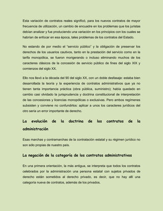Esta variación de contratos reales significó, para los nuevos contratos de mayor
frecuencia de utilización, un cambio de encuadre en los problemas que los juristas
debían analizar y fue produciendo una variación en los principios con los cuales se
habrían de enfocar en esa época, tales problemas de los contratos del Estado.
No estando de por medio el “servicio público” y la obligación de preservar los
derechos de los usuarios cautivos, tanto en la prestación del servicio como en la
tarifa monopólica, se fueron morigerando o incluso eliminando muchos de los
caracteres clásicos de la concesión de servicio público de fines del siglo XIX y
comienzos del siglo XX.
Ello nos llevó a la década del 90 del siglo XX, con un doble desfasaje: estaba bien
desarrollada la teoría y la experiencia de contratos administrativos que ya no
tienen tanta importancia práctica (obra pública, suministro); había quedado en
cambio casi olvidado la jurisprudencia y doctrina constitucional de interpretación
de las concesiones y licencias monopólicas o exclusivas. Pero ambos regímenes
subsisten y conviene no confundirlos: aplicar a unos los caracteres jurídicos del
otro sería un error importante de derecho.
La evolución de la doctrina de los contratos de la
administración
Esas marchas y contramarchas de la contratación estatal y su régimen jurídico no
son sólo propias de nuestro país.
La negación de la categoría de los contratos administrativos
En una primera orientación, la más antigua, se interpreta que todos los contratos
celebrados por la administración una persona estatal con sujetos privados de
derecho están sometidos al derecho privado, es decir, que no hay allí una
categoría nueva de contratos, además de los privados.
 