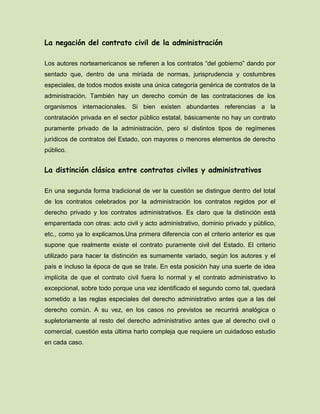 La negación del contrato civil de la administración
Los autores norteamericanos se refieren a los contratos “del gobierno” dando por
sentado que, dentro de una miríada de normas, jurisprudencia y costumbres
especiales, de todos modos existe una única categoría genérica de contratos de la
administración. También hay un derecho común de las contrataciones de los
organismos internacionales. Si bien existen abundantes referencias a la
contratación privada en el sector público estatal, básicamente no hay un contrato
puramente privado de la administración, pero sí distintos tipos de regímenes
jurídicos de contratos del Estado, con mayores o menores elementos de derecho
público.
La distinción clásica entre contratos civiles y administrativos
En una segunda forma tradicional de ver la cuestión se distingue dentro del total
de los contratos celebrados por la administración los contratos regidos por el
derecho privado y los contratos administrativos. Es claro que la distinción está
emparentada con otras: acto civil y acto administrativo, dominio privado y público,
etc., como ya lo explicamos.Una primera diferencia con el criterio anterior es que
supone que realmente existe el contrato puramente civil del Estado. El criterio
utilizado para hacer la distinción es sumamente variado, según los autores y el
país e incluso la época de que se trate. En esta posición hay una suerte de idea
implícita de que el contrato civil fuera lo normal y el contrato administrativo lo
excepcional, sobre todo porque una vez identificado el segundo como tal, quedará
sometido a las reglas especiales del derecho administrativo antes que a las del
derecho común. A su vez, en los casos no previstos se recurrirá analógica o
supletoriamente al resto del derecho administrativo antes que al derecho civil o
comercial, cuestión esta última harto compleja que requiere un cuidadoso estudio
en cada caso.
 