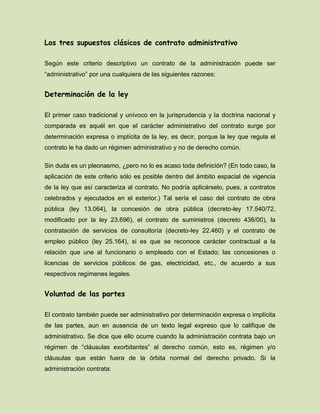 Los tres supuestos clásicos de contrato administrativo
Según este criterio descriptivo un contrato de la administración puede ser
“administrativo” por una cualquiera de las siguientes razones:
Determinación de la ley
El primer caso tradicional y unívoco en la jurisprudencia y la doctrina nacional y
comparada es aquél en que el carácter administrativo del contrato surge por
determinación expresa o implícita de la ley, es decir, porque la ley que regula el
contrato le ha dado un régimen administrativo y no de derecho común.
Sin duda es un pleonasmo, ¿pero no lo es acaso toda definición? (En todo caso, la
aplicación de este criterio sólo es posible dentro del ámbito espacial de vigencia
de la ley que así caracteriza al contrato. No podría aplicárselo, pues, a contratos
celebrados y ejecutados en el exterior.) Tal sería el caso del contrato de obra
pública (ley 13.064), la concesión de obra pública (decreto-ley 17.540/72,
modificado por la ley 23.696), el contrato de suministros (decreto 436/00), la
contratación de servicios de consultoría (decreto-ley 22.460) y el contrato de
empleo público (ley 25.164), si es que se reconoce carácter contractual a la
relación que une al funcionario o empleado con el Estado; las concesiones o
licencias de servicios públicos de gas, electricidad, etc., de acuerdo a sus
respectivos regímenes legales.
Voluntad de las partes
El contrato también puede ser administrativo por determinación expresa o implícita
de las partes, aun en ausencia de un texto legal expreso que lo califique de
administrativo. Se dice que ello ocurre cuando la administración contrata bajo un
régimen de “cláusulas exorbitantes” al derecho común, esto es, régimen y/o
cláusulas que están fuera de la órbita normal del derecho privado. Si la
administración contrata:
 