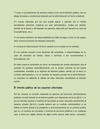 1°) bajo un procedimiento de derecho público como es la licitación pública, con un
pliego de bases y condiciones impuesto por la administración en forma unilateral;
2°) incluye cláusulas por las que puede aplicar y ejecutar por sí ciertas
penalidades (extinción unilateral por acto administrativo, multas por retardo,
pérdida de la fianza o del depósito de garantía, ejecución por terceros en caso de
incumplimiento, etc.);
3°) se exime asimismo de responsabilidad por falta de pago o mora en los pagos,
salvo el reconocimiento de intereses reducidos;
4°) excluye la indemnización de lucro cesante si no cumple con el contrato;
5°) da carácter precario a los derechos del contratista, o subcontratistas en su
caso (la provisión de bienes, obras o servicios a los concesionarios o
licenciatarios), etc.
En tales casos la conclusión es obvia: se interpreta por simple pleonasmo que el
contrato ha quedado automáticamente, por la propia voluntad de las partes
contratantes, sometido a un régimen de derecho público, siendo por lo tanto un
contrato administrativo y no un contrato de derecho privado de la administración.
Lo expuesto no adelanta la validez de tales cláusulas exorbitantes al derecho
común.
El interés público de los usuarios afectados
Por fin, aunque un contrato celebrado en ejercicio de funciones administrativas
públicas no esté incluido en el derecho público por disposición de la ley (§4.4.1.) ni
por la voluntad expresa o implícita de las partes al incluir cláusulas exorbitantes al
derecho privado (§4.4.2.), puede todavía ser un contrato administrativo si se
refiere en forma directa a la prestación o al funcionamiento de un servicio público
(por ej., el contrato de concesión o licencia de servicios públicos) o en cualquier
caso si tiene por objeto directo de algún modo asociar (lato sensu: concesión,
 