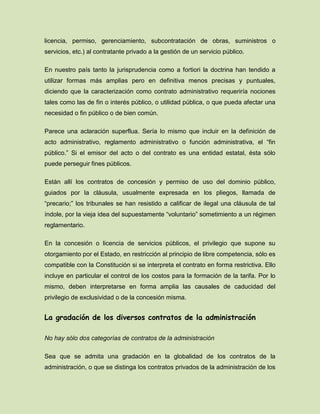 licencia, permiso, gerenciamiento, subcontratación de obras, suministros o
servicios, etc.) al contratante privado a la gestión de un servicio público.
En nuestro país tanto la jurisprudencia como a fortiori la doctrina han tendido a
utilizar formas más amplias pero en definitiva menos precisas y puntuales,
diciendo que la caracterización como contrato administrativo requeriría nociones
tales como las de fin o interés público, o utilidad pública, o que pueda afectar una
necesidad o fin público o de bien común.
Parece una aclaración superflua. Sería lo mismo que incluir en la definición de
acto administrativo, reglamento administrativo o función administrativa, el “fin
público.” Si el emisor del acto o del contrato es una entidad estatal, ésta sólo
puede perseguir fines públicos.
Están allí los contratos de concesión y permiso de uso del dominio público,
guiados por la cláusula, usualmente expresada en los pliegos, llamada de
“precario;” los tribunales se han resistido a calificar de ilegal una cláusula de tal
índole, por la vieja idea del supuestamente “voluntario” sometimiento a un régimen
reglamentario.
En la concesión o licencia de servicios públicos, el privilegio que supone su
otorgamiento por el Estado, en restricción al principio de libre competencia, sólo es
compatible con la Constitución si se interpreta el contrato en forma restrictiva. Ello
incluye en particular el control de los costos para la formación de la tarifa. Por lo
mismo, deben interpretarse en forma amplia las causales de caducidad del
privilegio de exclusividad o de la concesión misma.
La gradación de los diversos contratos de la administración
No hay sólo dos categorías de contratos de la administración
Sea que se admita una gradación en la globalidad de los contratos de la
administración, o que se distinga los contratos privados de la administración de los
 